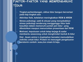 FAKTOR-FAKTOR YANG MEMPENGARUHI
TIDUR
1.

Tingkat perkembangan, siklus tidur bangun bervariasi
pada tiap tingkat usia

2.

Aktivitas fisik, kelelahan meningkatkan REM & NREM

3.

Stress psikologi, sakit & situasi yang menyebabkan
stress psikologi cenderung mengganggu tidur baik
kesulitan dalam memenuhi jumlah jam tidur yang
dibutuhkan maupun menurunkan prosentase dari REM

4.

Motivasi, keputusan untuk tetap terjaga & sadar
membantu seseorang untuk menghindari kantuk & tidur

5.

Diet , Asam amino L-tryptophan bereaksi memudahkan
individu untuk tidur. Protein ini mencegah pengeluaran
serotonin contoh: susu,Ice cream & keju.

 