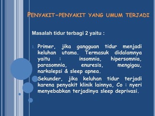PENYAKIT-PENYAKIT YANG UMUM TERJADI
Masalah tidur terbagi 2 yaitu :
1.

2.

Primer, jika gangguan tidur menjadi
keluhan utama. Termasuk didalamnya
yaitu
:
insomnia,
hipersomnia,
parasomnia,
enuresis,
mengigau,
narkolepsi & sleep apnea.
Sekunder, jika keluhan tidur terjadi
karena penyakit klinik lainnya, Co : nyeri
menyebabkan terjadinya sleep deprivasi.

 