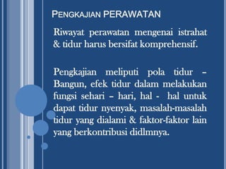 PENGKAJIAN PERAWATAN

Riwayat perawatan mengenai istrahat
& tidur harus bersifat komprehensif.
Pengkajian meliputi pola tidur –
Bangun, efek tidur dalam melakukan
fungsi sehari – hari, hal - hal untuk
dapat tidur nyenyak, masalah-masalah
tidur yang dialami & faktor-faktor lain
yang berkontribusi didlmnya.

 
