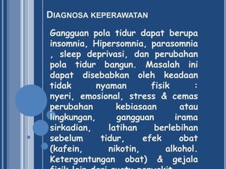 DIAGNOSA KEPERAWATAN
Gangguan pola tidur dapat berupa
insomnia, Hipersomnia, parasomnia
, sleep deprivasi, dan perubahan
pola tidur bangun. Masalah ini
dapat disebabkan oleh keadaan
tidak
nyaman
fisik
:
nyeri, emosional, stress & cemas
perubahan
kebiasaan
atau
lingkungan,
gangguan
irama
sirkadian,
latihan
berlebihan
sebelum
tidur,
efek
obat
(kafein,
nikotin,
alkohol.
Ketergantungan obat) & gejala

 