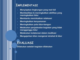 IMPLEMENTASI
1.

Menyiapkan lingkungan yang rest full

2.

Memfasilitasi & meningkatkan aktifitas yang
meningkatkan tidur

3.

Membantu meninkatkan relaksasi

4.

Meningkatkan kenyamanan

5.

Meningkatkan pola tidur-bangun

6.

Melakukan penjadwalan kegiatan yang tidak
mengganggu tidur

7.

Melakukan kolaborasi dalam medikasi

8.

Mengajarkan klien mengenai istrahat & tidur

EVALUASI
Dilakukan setelah kegiatan dilakukan

 
