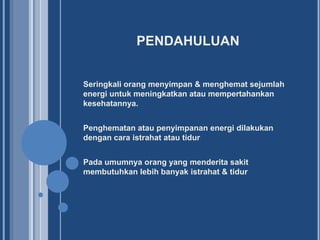 PENDAHULUAN
Seringkali orang menyimpan & menghemat sejumlah
energi untuk meningkatkan atau mempertahankan
kesehatannya.
Penghematan atau penyimpanan energi dilakukan
dengan cara istrahat atau tidur

Pada umumnya orang yang menderita sakit
membutuhkan lebih banyak istrahat & tidur

 