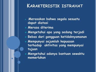 KARAKTERISTIK ISTRAHAT
Merasakan bahwa segala sesuatu
dapat diatasi
Merasa diterima
Mengetahui apa yang sedang terjadi
Bebas dari gangguan ketidaknyamanan
Mempunyai sejumlah kepuasan
terhadap aktivitas yang mempunyai
tujuan
Mengetahui adanya bantuan sewaktu
memerlukan

 
