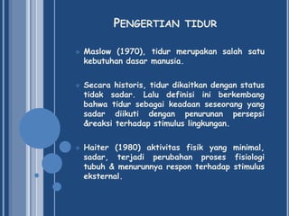 PENGERTIAN






TIDUR

Maslow (1970), tidur merupakan salah satu
kebutuhan dasar manusia.
Secara historis, tidur dikaitkan dengan status
tidak sadar. Lalu definisi ini berkembang
bahwa tidur sebagai keadaan seseorang yang
sadar diikuti dengan penurunan persepsi
&reaksi terhadap stimulus lingkungan.
Haiter (1980) aktivitas fisik yang minimal,
sadar, terjadi perubahan proses fisiologi
tubuh & menurunnya respon terhadap stimulus
eksternal.

 