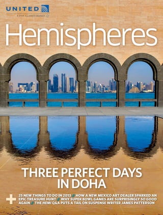 Hemisphe
                                                                                           heres
  JANUARY 2013
THREE PERFECT DAYS: DOHA • TRAVEL SPECIAL 2013 • THE HEMI Q&A WITH JAMES PATTERSON




                                                                                                       THREE PERFECT DAYS
                                                                                                            IN DOHA
                                                                                                    25 NEW THINGS TO DO IN 2013 // HOW A NEW MEXICO ART DEALER SPARKED AN
                                                                                                    EPIC TREASURE HUNT // WHY SUPER BOWL GAMES ARE SURPRISINGLY SO GOOD
                                                                                                    AGAIN // THE HEMI Q&A PUTS A TAIL ON SUSPENSE WRITER JAMES PATTERSON




                                                                                 R1_P001_HEMUA_0113_Cover.indd 1                                                    11/12/2012 14:44
 