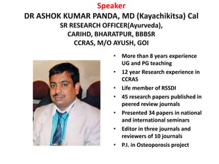 Speaker
DR ASHOK KUMAR PANDA, MD (Kayachikitsa) Cal
SR RESEARCH OFFICER(Ayurveda),
CARIHD, BHARATPUR, BBBSR
CCRAS, M/O AYUSH, GOI
• More than 8 years experience
UG and PG teaching
• 12 year Research experience in
CCRAS
• Life member of RSSDI
• 45 research papers published in
peered review journals
• Presented 34 papers in national
and international seminars
• Editor in three journals and
reviewers of 10 journals
• P.I. in Osteoporosis project
 