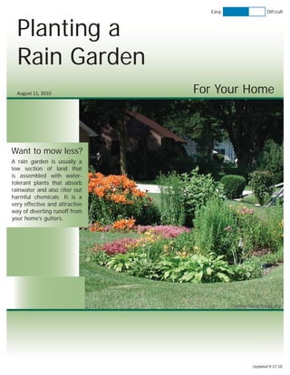 Easy                 Difﬁcult



  Planting a
  Rain Garden
  August 11, 2010               For Your Home



Want to mow less?
A rain garden is usually a
low section of land that
is assembled with water-
tolerant plants that absorb
rainwater and also ﬁlter out
harmful chemicals. It is a
very effective and attractive
way of diverting runoff from
your home’s gutters.




                                         www.chisagoswcd.org




                                                Updated 9-17-10
 