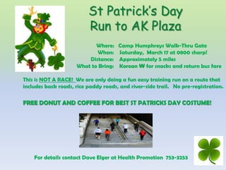 St Patrick’s Day
                          Run to AK Plaza
                            Where:    Camp Humphreys Walk-Thru Gate
                            When:     Saturday, March 17 at 0800 sharp!
                         Distance:    Approximately 5 miles
                     What to Bring:   Korean ₩ for snacks and return bus fare

This is NOT A RACE! We are only doing a fun easy training run on a route that
includes back roads, rice paddy roads, and river-side trail. No pre-registration.

FREE DONUT AND COFFEE FOR BEST ST PATRICKS DAY COSTUME!




    For details contact Dave Elger at Health Promotion 753-3253
 