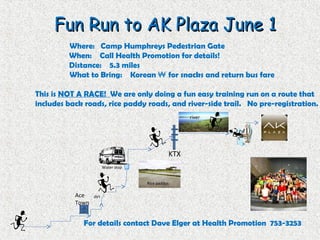 Fun Run to AK Plaza June 1Fun Run to AK Plaza June 1
Where: Camp Humphreys Pedestrian Gate
When: Call Health Promotion for details!
Distance: 5.3 miles
What to Bring: Korean ₩ for snacks and return bus fare
This is NOT A RACE! We are only doing a fun easy training run on a route that
includes back roads, rice paddy roads, and river-side trail. No pre-registration.
For details contact Dave Elger at Health Promotion 753-3253
KTX
Ace
Town
Water stop
dirt
Rice paddys
river
 