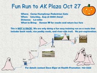 Fun Run to AK Plaza Oct 27
         Where: Camp Humphreys Pedestrian Gate
         When: Saturday, Aug at 0800 sharp!
         Distance: 5.3 miles
         What to Bring: Korean ₩ for snacks and return bus fare

This is NOT A RACE! We are only doing a fun easy training run on a route that
includes back roads, rice paddy roads, and river-side trail. No pre-registration.
                                                      river




                                                KTX
                         Water stop


                                      Rice paddys

           Ace    dirt
           Town


             For details contact Dave Elger at Health Promotion 753-3253
 