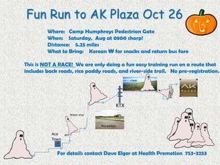 Fun Run to AK Plaza Oct 26
Where: Camp Humphreys Pedestrian Gate
When: Saturday, Aug at 0800 sharp!
Distance: 5.25 miles
What to Bring: Korean ₩ for snacks and return bus fare
This is NOT A RACE! We are only doing a fun easy training run on a route that
includes back roads, rice paddy roads, and river-side trail. No pre-registration.
For details contact Dave Elger at Health Promotion 753-3253
KTX
Ace
Town
Water stop
dirt
Rice paddys
river
 