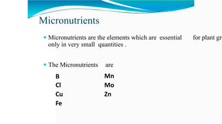 Micronutrients
 Micronutrients are the elements which are essential for plant gro
only in very small quantities .
 The Micronutrients are
Mn
Mo
Zn
B
Cl
Cu
Fe
 