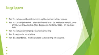 begrippen
 Par 2 : cultuur, cultuurelementen, cultuurverspreiding, kolonie
 Par 3 : cultuurgebieden; islamitische wererld, de westerse wereld, zwart
afrika, Latijns Amerika, Oost-Europa en Rusland, Oost-, en zuidoost-
Azie.
 Par. 4: cultuurvermenging en amerikanisering
 Par. 7: regionale verschillen
 Par. 8: allochtonen, multiculturele samenleving en segratie.



 