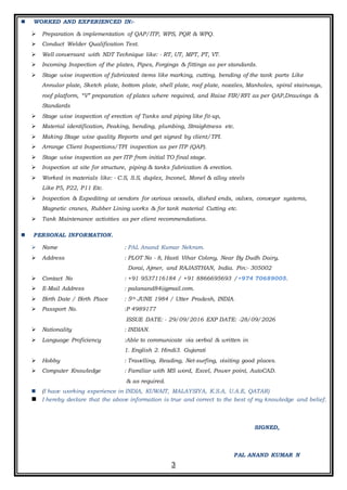 3
 WORKED AND EXPERIENCED IN:-
 Preparation & implementation of QAP/ITP, WPS, PQR & WPQ.
 Conduct Welder Qualification Test.
 Well conversant with NDT Technique like: - RT, UT, MPT, PT, VT.
 Incoming Inspection of the plates, Pipes, Forgings & fittings as per standards.
 Stage wise inspection of fabricated items like marking, cutting, bending of the tank parts Like
Annular plate, Sketch plate, bottom plate, shell plate, roof plate, nozzles, Manholes, spiral stairways,
roof platform, “V” preparation of plates where required, and Raise FIR/RFI as per QAP,Drawings &
Standards
 Stage wise inspection of erection of Tanks and piping like fit-up,
 Material identification, Peaking, bending, plumbing, Straightness etc.
 Making Stage wise quality Reports and get signed by client/TPI.
 Arrange Client Inspections/TPI inspection as per ITP (QAP).
 Stage wise inspection as per ITP from initial TO final stage.
 Inspection at site for structure, piping & tanks fabrication & erection.
 Worked in materials like: - C.S, S.S, duplex, Inconel, Monel & alloy steels
Like P5, P22, P11 Etc.
 Inspection & Expediting at vendors for various vessels, dished ends, valves, conveyor systems,
Magnetic cranes, Rubber Lining works & for tank material Cutting etc.
 Tank Maintenance activities as per client recommendations.
 PERSONAL INFORMATION.
 Name : PAL Anand Kumar Nekram.
 Address : PLOT No - 8, Hasti Vihar Colony, Near By Dudh Dairy,
Dorai, Ajmer, and RAJASTHAN, India. Pin:- 305002
 Contact No : +91 9537116184 / +91 8866695693 /+974 70689005.
 E-Mail Address : palanand84@gmail.com.
 Birth Date / Birth Place : 5th JUNE 1984 / Utter Pradesh, INDIA.
 Passport No. :P 4989177
ISSUE DATE: - 29/09/2016 EXP DATE: -28/09/2026
 Nationality : INDIAN.
 Language Proficiency :Able to communicate via verbal & written in
1. English 2. Hindi3. Gujarati
 Hobby : Travelling, Reading, Net-surfing, visiting good places.
 Computer Knowledge : Familiar with MS word, Excel, Power point, AutoCAD.
& as required.
 (I have working experience in INDIA, KUWAIT, MALAYSIYA, K.S.A, U.A.E, QATAR)
 I hereby declare that the above information is true and correct to the best of my knowledge and belief.
SIGNED,
PAL ANAND KUMAR N
 
