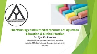 Shortcomings and Remedial Measures of Ayurvedic
Education & Clinical Practice
Dr. Ajai Kr. Pandey
Department of Kayachikitsa, Faculty of Ayurveda
Institute of Medical Sciences, Banaras Hindu University
Varanasi
 