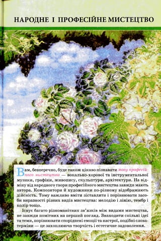 НАРОДНЕ І ПРОФЕСІЙНЕ МИСТЕЦТВО
ам, безперечно, буде також цікаво пізнавати мову професій­
ного мистецтва — вокально-хорової та інструментальної
музики, графіки, живопису, скульптури, архітектури. На від­
міну від народного твори професійного мистецтва завжди мають
автора. Композитори й художники по-різному відображають
дійсність. Тому важливо вміти зіставляти і порівнювати засо­
би виразності різних видів мистецтва: мелодію і лінію, тембр і
колір тощо.
Існує багато різноманітних зв’язків між видами мистецтва,
не завжди помітних на перший погляд. Знаходити спільні ідеї
та теми, порівнювати споріднені емоції та настрої, подібні слова-
терміни — це захоплююча творчість і естетичне задоволення.
 