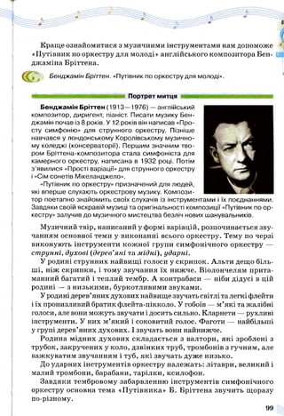 Краще ознайомитися з музичними інструментами нам допоможе
«Путівник по оркестру для молоді» англійського композитора Бен-
джаміна Бріттена.
^ Бенджамін Бріттен. «Путівник по оркестру для молоді».
Портрет митця
Бенджамін Бріттен (1913—1976) — англійський
композитор, диригент, піаніст. Писати музику Бен­
джамін почав із 8 років. У 12 років він написав «Про­
сту симфонію» для струнного оркестру. Пізніше
навчався у лондонському Королівському музично­
му коледжі (консерваторії). Першим значним тво­
ром Бріттена-композитора стала симфонієта для
камерного оркестру, написана в 1932 році. Потім
з ’явилися «Прості варіації» для струнного оркестру
і «Сім сонетів Мікеланджело».
«Путівник по оркестру» призначений для людей,
які вперше слухають оркестрову музику. Компози­
тор поетапно знайомить своїх слухачів із інструментами і їх поєднаннями.
Завдяки своїй яскравій музиці та оригінальності композиції «Путівник по ор­
кестру» залучив до музичного мистецтва безліч нових шанувальників.
Музичний твір, написаний у формі варіацій, розпочинається зву­
чанням основної теми у виконанні всього оркестру. Тему по черзі
виконують інструменти кожної групи симфонічного оркестру —
ст рунні, духові (дерев’я н і та м ід н і), ударні.
У родині струнних найвищі голоси у скрипок. Альти дещо біль­
ші, ніж скрипки, і тому звучання їх нижче. Віолончелям прита­
манний багатий і теплий тембр. А контрабаси — ніби дідусі в цій
родині — з низькими, буркотливими звуками.
Уродинідерев’яних духових найвище звучать світлі талегкі флейти
і їх пронизливий братик флейта-пікколо. У гобоїв — м’які та жалібні
голоси, але вони можуть звучати і досить сильно. Кларнети — рухливі
інструменти. У них м’який і соковитий голос. Фаготи — найбільші
у групі дерев’яних духових. І звучать вони найнижче.
Родина мідних духових складається з валторн, які зроблені з
трубок, закручених у коло, дзвінких труб, тромбонів з гучним, але
важкуватим звучанням і туб, які звучать дуже низько.
До ударних інструментів оркестру належать: літаври, великий і
малий тромбони, барабани, тарілки, ксилофон.
Завдяки тембровому забарвленню інструментів симфонічного
оркестру основна тема «Путівника» Б. Бріттена звучить щоразу
по-різному.
99
 