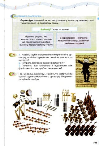 Партитура — нотний запис твору для хору, оркестру, де кожну пар­
тію розписано на окремому рядку.
^ М ИСТЕЦЬКА СКАРБНИЧКА
С ? ! 1. Назвіть групи інструментів симфонічного ор­
кестру, який інструмент на схемі не входить до
цих груп?
2. Яку роль відіграє в оркестрі диригент?
3. Поясніть, що спільного і відмінного між
флейтою-пікколо, трубою і кларнетом?
Гра «Знавець оркестру». Назвіть усі інструменти
кожної групи симфонічного оркестру. Охаракте­
ризуйте їх тембри.
101
 