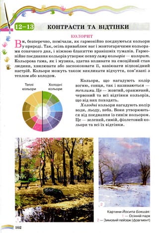 (В 5 Е КОНТРАСТИ ТА ВІДТІНКИ
*
%
КОЛОРИТ
Ви, безперечно, помічали, як гармонійно поєднуються кольори
у природі. Так, осінь приваблює нас і жовтогарячими кольора­
ми сонячного дня, і ніжною блакиттю вранішніх туманів. Гармо­
нійне поєднання кольорів утворює певну гаму кольорів — колорит.
Кольорова гама, як і музика, здатна впливати на емоційний стан
людини, хвилювати або заспокоювати її, навіювати відповідний
настрій. Кольори можуть також викликати відчуття, пов’язані з
теплом або холодом.
Кольори, що нагадують колір
вогню, сонця, так і називаються —
теплими. Це — жовтий, оранжевий,
червоний та всі відтінки кольорів,
що від них походять.
Х олодні кольори нагадують колір
води, льоду, неба. Вони утворюють­
ся від поєднання із синім кольором.
Це — зелений, синій, фіолетовий ко­
льори та всі їх відтінки.
Теплі
кольори
Холодні
кольори
Картини Йосипа Бокшая:
1 — Осінній парк
2 — Зимовий пейзаж (фрагмент)
^ 102
 