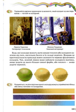 Лариса Годунова. Микола Глущенко.
Натюрморт із коником Зимовий натюрморт
Будь-які кольори можуть мати ознаки теплого або холодного за­
лежно від того, наскільки багато в їх складі жовтого. Яскраво це
простежується на прикладі жовто-зеленого та червоно-фіолетового
кольорів. Так, жовтий лимон може набувати холодного відтінку,
якщ о додати до нього більше синьої фарби, або теплого — якщо
додати червоної.
Порівняйте картини художників та визначте, який колорит на них пере­
важає — теплий чи холодний.
(V ? ! Роздивіться, як різні відтінки одного кольору можуть сприйматися більш
або менш теплими чи холодними.
юз і
 