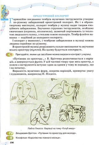 ОРКЕСТРОВИЙ КОЛОРИТ
Гармонійне поєднання тембрів музичних інструментів утворює
по-різному забарвлений оркестровий колорит. Як і в образо­
творчому мистецтві, колорит тембрів у музиці надає творам емо­
ційного забарвлення. Звучання струнних інструментів, особливо
смичкових (скрипка, віолончель), зазвичай порівнюють із тепло­
тою людського голосу, з теплою гамою кольорів. Тембр флейти на­
впаки — подібний до холодного колориту.
І колорит у живописі, і темброве забарвлення в музиці кожна
людина сприймає по-різному.
В оркестровій музиці розрізняють сольне виконання та звучання
всього оркестру (т ут т і). На цьому будується конт раст .
Пригадайте, якими ще засобами можна виразити контрасту музиці.
«Путівник по оркестру...» Б. Бріттена розпочинається з варіа­
цій, а завершується фугою. У цій частині твору грає весь оркестр, а
кожен з інструментів вступає один за одним у тому ж порядку, що
і на початку.
Виразність музичних форм, зокрема варіацій, привертає увагу
і художників, наприклад П. Пікассо.
Пабло Пікассо. Варіації на тему «Голуб миру»
Бенджамін Бріттен. «Путівник по оркестру для молоді».
Кінофільм «Королівство повного місяця».
106
 