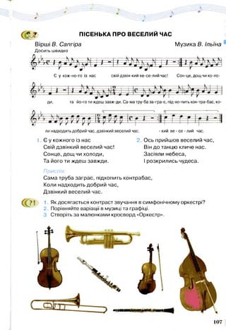 о ПІСЕНЬКА ПРО ВЕСЕЛИЙ ЧАС
Вірші В. Сапгіра
Досить швидко
Музика Б. Ільїна
> - N —  —*—- -}— N К к .  Г Т _т -к-л
^ ^ * • *— —т—: 1
Є у кож-но-го із нас свій дзвін-кий ве-се-лий час! Сон-це, дощчихо-ло-
ДИ, та йо-го ти ждеш завж-ди. Са-ма тру-ба за-гра-є, під-хо-пить кон-тра-бас, ко-
р р І Щ ' :|1 г г ..
ли надходить добрий час, дзвінкий веселий час. - кий ве - се - лий час.
1 Є у кожного із нас 2. Ось прийшов веселий час,
Свій дзвінкий веселий час! Він до танцю кличе нас.
Сонце, дощ чи холоди, Засіяли небеса,
Та його ти ждеш завжди. І розкрились чудеса.
Приспів:
Сама труба заграє, підхопить контрабас,
Коли надходить добрий час,
Дзвінкий веселий час.
(С 1. Як досягається контраст звучання в симфонічному оркестрі?
2. Порівняйте варіації в музиці та графіці.
3. Створіть за малюнками кросворд «Оркестр».
107
 