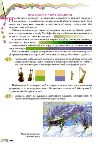 МІЖ КОНТРАСТОМ І НЮАНСОМ
Наслідуючи природу, художники створюють певний колорит
на картині — наближений (нюансний) або контрастний. Для
цього застосовують розмаїття відтінків кольору: нюансних або
контрастних поєднань.
Наближений колорит можна утворити такими способами: розді­
лом — додаванням у колір білої фарби чи розбавлянням водою, що
надає кольору світлоти (прозорості)
затемненням — додаванням чорної фарби, що надає кольору
насиченості (тьмяності)
створенням відт інків кольору — додаванням до основного ін­
ших кольорів
Контрастний колорит утворюється за допомогою поєднання у тво­
рі протилежних кольорів, які посилюють яскравість один одного.
>1 Порівняйте наближений колорит у живописі із тембрами музичних
інструментів однієї групи (скрипка і віолончель або флейта і гобой),
контрастний колорит — із контрастними тембрами (арфа і труба).
І К
Микола Глущенко.
Зимовий вечір
Наближений і контрастний колорити дають змогу художникам
увиразнити стан природи, настрій людини — веселий або сумний,
піднесений або тривожний.
? ! Зверніть увагу, як художник застосовує прийоми контрастного та
нюансного поєднання кольорів в одному творі.
 