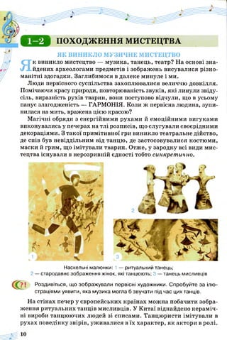 С В Д ПОХОДЖЕННЯ МИСТЕЦТВА
ЯК ВИНИКЛО МУЗИЧНЕ МИСТЕЦТВО
Як виникло мистецтво — музика, танець, театр? На основі зна­
йдених археологами предметів і зображень висувалися різно­
манітні здогадки. Заглибимося в далеке минуле і ми.
Люди первісного суспільства захоплювалися величчю довкілля.
Помічаючи красу природи, повторюваність звуків, які линули звіду­
сіль, виразність рухів тварин, вони поступово відчули, що в усьому
панує злагодженість — ГАРМОНІЯ. Коли ж первісна людина, зупи­
нилася на мить, вражена цією красою?
Магічні обряди з енергійними рухами й емоційними вигуками
виконувались у печерах на тлі розписів, що слугували своєрідними
декораціями. З такої примітивної гри виникло театральне дійство,
де спів був невіддільним від танцю, де застосовувалися костюми,
маски й грим, що імітували тварин. Отже, у зародку всі види мис­
тецтва існували в нерозривній єдності тобто синкретично.
2
Наскельні малюнки: 1 — ритуальний танець;
2 — стародавнє зображення жінок, які танцюють; 3 — танець мисливців
< 0 і Роздивіться, що зображували первісні художники. Спробуйте за ілю­
страціями уявити, яка музика могла б звучати під час цих танців.
На стінах печер у європейських країнах можна побачити зобра­
ження ритуальних танців мисливців. У Китаї віднайдено кераміч­
ні вироби танцюючих людей зі списами. Танцюристи імітували в
рухах поведінку звірів, уживалися в їх характер, як актори в ролі.
 