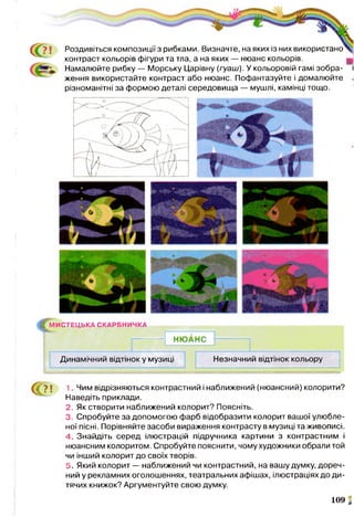 ? ;
С
Роздивіться композиції з рибками. Визначте, на яких із них використано
контраст кольорів фігури та тла, а на яких — нюанс кольорів.
Намалюйте рибку — Морську Царівну (гуаш). У кольоровій гамі зобра- »
ження використайте контраст або нюанс. Пофантазуйте і домалюйте .
різноманітні за формою деталі середовища — мушлі, камінці тощо.
^М И С ТЕ Ц Ь КА СКАРБНИЧКА
НЮАНС
Динамічний відтінок у музиці Незначний відтінок кольору
1 7 ! 1 Чим відрізняються контрастний і наближений (нюансний) колорити?
Наведіть приклади.
2. Як створити наближений колорит? Поясніть.
3. Спробуйте за допомогою фарб відобразити колорит вашої улюбле­
ної пісні. Порівняйте засоби вираження контрасту в музиці та живописі.
4. Знайдіть серед ілюстрацій підручника картини з контрастним і
нюансним колоритом. Спробуйте пояснити, чому художники обрали той
чи інший колорит до своїх творів.
5. Який колорит — наближений чи контрастний, на вашу думку, дореч­
ний у рекламних оголошеннях, театральних афішах, ілюстраціях до ди­
тячих книжок? Аргументуйте свою думку.
109 і
 