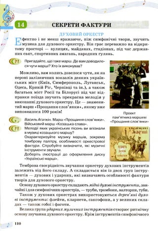 Проект
пам’ятника маршеві
«Прощання слов’янки»
СЕКРЕТИ ФАКТУРИ
ДУХОВИЙ ОРКЕСТР
Ефектно і не менш вражаюче, ніж симфонічні твори, звучить
музика для духового оркестру. Він грає переважно на відкри­
тому просторі — вулицях, майданах, стадіонах, під час держав­
них свят, спортивних змагань, народних гулянь.
і Пригадайте, що таке марш. Де вам доводило­
ся чути марші? Хто їх виконував?
Можливо, вам колись довелося чути, як на
пероні залізничних вокзалів деяких україн­
ських міст (Київ, Симферополь, Луганськ,
Одеса, Кривій Ріг, Чернівці та ін.), а також
багатьох міст Росії та Білорусі під час від­
правки поїзда звучить прекрасна мелодія у
виконанні духового оркестру. Це — знамени­
тий марш «Прощання слов’янки», якому вже
виповнилося 100 років!
а
с ??! тр«уаТ»і?ікі
Василь Агапкін. Марш «Прощання слов’янки».
Військовий марш «Козацька слава».
Мелодії яких українських пісень ви впізнали
в музиці козацького маршу?
Охарактеризуйте музику маршів, зокрема
темброву палітру, особливості оркестрової
фактури. Спробуйте визначити, які музичні
інструменти звучали.
Доберіть ілюстрації до оформлення диску
«Українські марші».
Темброва своєрідність звучання оркестру духових інструментів
залежить від його складу. А складається він із двох груп інстру­
ментів — духових і ударних, які визначають особливості фактури
творів для духового оркестру.
Основудухового оркестру складають м ідні духові інструменти, зви­
чайні і для симфонічних оркестрів, —труби, тромбони, валторни, туби.
Також у духових оркестрах використовуються дерев’я н і духо­
ві інст румент и: флейти, кларнети, саксофони, а у великих скла­
дах — також гобої і фаготи.
Велика група ударних м узичних інст румент ів створює ритмічну
основу звучання духового оркестру. Крім інструментів симфонічного
110
 