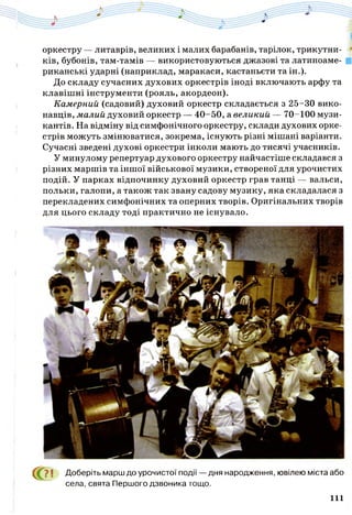 оркестру — литаврів, великих і малих барабанів, тарілок, трикутни­
ків, бубонів, там-тамів — використовуються джазові та латиноаме­
риканські ударні (наприклад, маракаси, кастаньєти та ін.).
До складу сучасних духових оркестрів іноді включають арфу та
клавішні інструменти (рояль, акордеон).
Камерний (садовий) духовий оркестр складається з 25-30 вико­
навців, малий духовий оркестр — 40-50, а великий — 70-100 музи­
кантів. На відміну від симфонічного оркестру, склади духових орке­
стрів можуть змінюватися, зокрема, існують різні мішані варіанти.
Сучасні зведені духові оркестри інколи мають до тисячі учасників.
У минулому репертуар духового оркестру найчастіше складався з
різних маршів та іншої військової музики, створеної для урочистих
подій. У парках відпочинку духовий оркестр грав танці — вальси,
польки, галопи, а також так звану садову музику, яка складалася з
перекладених симфонічних та оперних творів. Оригінальних творів
для цього складу тоді практично не існувало.
С О І Доберіть марш до урочистої події — дня народження, ювілею міста або
села, свята Першого дзвоника тощо.
111
 