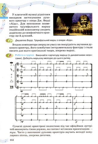 У класичній музиці рідкісним
випадком застосування духо­
вого оркестру є опера Дж. Верді
«Аїда». Для виконання знаме­
нитого тріумфального маршу
італійський композитор уводить
додатково до симфонічного орке­
стру ще й духовий.
с Джузеппе Верді. Тріумфальний марш з опери «Аїда».
Згодом композитори звернули увагу на своєрідність звучання ду­
хового оркестру, його самобутню інструментальну фактуру і стали
писати для нього оригінальні твори, зокрема марші.
Робота в групах. Виконайте партитуру маршу (з динамічними нюан­
сами). Доберіть маршову мелодію до цього ритму.
Сучасні духові оркестрові колективи під час офіційних зустрі­
чей виконують гімни держав, на святах і всіляких презентаціях —
туш. Часто у виконанні духових оркестрів звучать мелодії попу­
лярних пісень, зокрема дитячих.
 