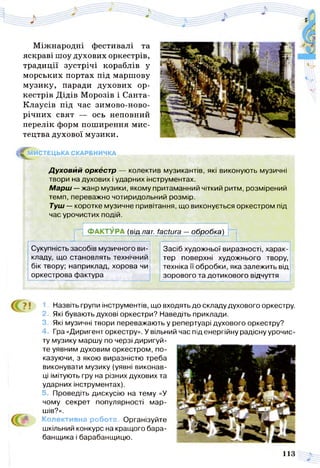 Міжнародні фестивалі та
яскраві шоу духових оркестрів,
традиції зустрічі кораблів у
морських портах під маршову
музику, паради духових ор­
кестрів Дідів Морозів і Санта-
Клаусів під час зимово-ново-
річних свят — ось неповний
перелік форм поширення мис­
тецтва духової музики.
^ М ИСТЕЦЬКА СКАРБНИЧКА
Д уховий оркестр — колектив музикантів, які виконують музичні
твори на духових і ударних інструментах.
Марш —жанр музики, якому притаманний чіткий ритм, розмірений
темп, переважно чотиридольний розмір.
Туш — коротке музичне привітання, що виконується оркестром під
час урочистих подій.
f ФАКТУРА (від лат. factura —обробка)
Сукупність засобів музичного ви­
кладу, що становлять технічний
бік твору; наприклад, хорова чи
Засіб художньої виразності, харак­
тер поверхні художнього твору,
техніка її обробки, яка залежить від
оркестрова фактура зорового та дотикового відчуття
1. Назвіть групи інструментів, що входять до складу духового оркестру.
2. Які бувають духові оркестри? Наведіть приклади.
3. Які музичні твори переважають у репертуарі духового оркестру?
Гра «Диригент оркестру». У вільний час під енергійну радісну урочис­
ту музику маршу по черзі диригуй- __________________
те уявним духовим оркестром, по­
казуючи, з якою виразністю треба
виконувати музику(уявні виконав­
ці імітують гру на різних духових та
ударних інструментах).
5. Проведіть дискусію на тему «У
чому секрет популярності мар­
шів?».
Колективна робота. Організуйте
шкільний конкурс на кращого бара­
банщика і барабанщицю.
113
 