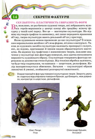 #в
♦
ф
ш
СЕКРЕТИ ФАКТУРИ
СКУЛЬПТУРА: ПЛАСТИЧНІСТЬ І ВИРАЗНІСТЬ ФОРМ
и, можливо, не раз бачили художні твори, які зображають муж
ніх героїв-вершників у центрі площі або граційну жіночу фі­
гурку у тихій алеї парку. Все це — мистецтво скульптури. На від­
міну від творів графіки та живопису, які лише передають враження
об’єму, твори скульптури мають реальний об’єм у просторі.
Якою художньою мовою промовляє до нас скульптура? Її основ­
ним виражальним засобом є об’ємна форма, втілена в матеріалі. Та­
кож до художніх засобів скульптури належать пропорції і силует,
які, як відомо, притаманні й іншим видам образотворчого мисте­
цтва. На відміну від графічних і живописних творів, важливе зна­
чення у скульптурі має фактура поверхні, яка здатна посилювати
виразність художнього образу. Скульптори створюють фактуру пе­
реважно за допомогою стеки й різця. Від техніки обробки залежить,
чи буде твір гладеньким, чи навпаки — шорстким, рельєфним. Ко­
лір використовується обмежено. Загалом — скульптурні образи
лаконічні й умовні, позбавлені розгорнутої сюжетності.
Ф 71 Охарактеризуйте фактуру поверхні скульптурних творів. Зверніть увагу,
як гладенька відшліфована поверхня бронзи, що блищить, мов дзерка­
ло, контрастує із шорсткою, рельєфною.
ОлегПінчук. Олександр Кузьмін.
Птах Асоціації
114
 