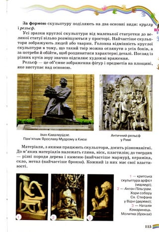 з»
За формою скульптуру поділяють на два основні види: круглу  ж
і рельєф.
Усі зразки круглої скульптури від маленької статуетки до ве­
ликої статуї вільно розміщуються у просторі. Найчастіше скульп­
тори зображують людей або тварин. Головна відмінність круглої
скульптури в тому, що такий твір можна оглянути з усіх боків, а
за потреби й обійти, щоб роздивитися характерні деталі. Погляд із
різних кутів зору значно підсилює художні враження.
Рельєф — це об’ємне зображення фігур і предметів на площині,
яке виступає над основою. ^
ш ш ш я в ш ш т я
Іван Кавалерідзе. Античний рельєф
Пам’ятник Ярославу Мудрому в Києві у Римі
Матеріали, з якими працюють скульптори, досить різноманітні.
До м ’яких матеріалів належать глина, віск, пластилін; до твердих
різні породи дерева і каменю (найчастіше мармур), кераміка,
скло, метал (найчастіше бронза). Кожний із них має свої власти­
вості.
1 — критська
скульптура арфіст
(мармур)-,
2 —Антон Пільграм.
Хори собору
Св. Стефана
у Відні (дерево)-,
З — Наталія
Комаринець.
Молитва (бронза)
 