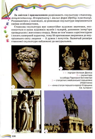 И/.
• І '
За змістом і призначенням розрізняють скульптуру станкову,
монументальну, декоративну і м алих форм (дрібну пласт ику).
Розвиваючись у взаємодії, ці різновиди скульптури вирізняються
своїми особливостями.
Станкова скульптура має самостійне художнє значення, екс­
понується в залах художніх музеїв і галерей, доповнює інтер’єри
громадських і житлових споруд. Вона не пов’язана з архітектурою
і носить камерний характер, тому їй притаманне звернення до вну­
трішнього світу людини — її думок і почуттів. Зазвичай розміри
станкової скульптури наближені до натуральних.
1 — портрет Антіноя-Діоніса
2 — скульптура
із собору Паризької Богоматері
З — статуетки з мейсенської порцеляни
(Німеччина)
4 — кінна статуя першого короля Угорщини
Св. Іштвана І
 