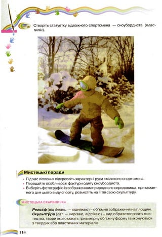 Мистецькі поради
• Під час ліплення підкресліть характерні рухи сміливого спортсмена.
• Передайте особливості фактури одягу сноубордиста.
• Виберіть фотографію із зображенням природного середовища, притаман­
ного для цього виду спорту, розмістіть на її тлі свою скульптуру.
^М И С ТЕЦ Ь КА СКАРБНИЧКА
Рельєф (від франц. —піднімаю) - об’ємне зображення на площині.
Скульптура (лат. —вирізаю, відсікаю) - вид образотворчого мис­
тецтва, твори якого мають тривимірну об’ємну форму і виконуються
з твердих або пластичних матеріалів.
118
 