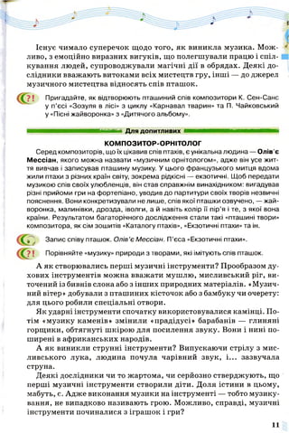 Існує чимало суперечок щодо того, як виникла музика. Мож­
ливо, з емоційно виразних вигуків, що полегшували працю і спіл­
кування людей, супроводжували магічні дії в обрядах. Деякі до­
слідники вважають витоками всіх мистецтв гру, інші — до джерел
музичного мистецтва відносять спів пташок.
? ! Пригадайте, як відтворюють пташиний спів композитори К. Сен-Санс
у п’єсі «Зозуля в лісі» з циклу «Карнавал тварин» та П. Чайковський
у «Пісні жайворонка» з «Дитячого альбому».
Серед композиторів, що їх цікавив спів птахів, є унікальна людина — Олів’є
Мессіан, якого можна назвати «музичним орнітологом», адже він усе жит­
тя вивчав і записував пташину музику. У цього французького митця вдома
жили птахи з різних країн світу, зокрема рідкісні — екзотичні. Щоб передати
музикою спів своїх улюбленців, він став справжнім винахідником: вигадував
різні прийоми гри на фортепіано, уводив до партитури своїх творів незвичні
пояснення. Вони конкретизували не лише, спів якої пташки озвучено, — жай­
воронка, малинівки, дрозда, іволги, а й навіть колір її пір'я і те, з якої вона
країни. Результатом багаторічного дослідження стали такі «пташині твори»
композитора, як сім зошитів «Каталогу птахів», «Екзотичні птахи» та ін.
І ! Порівняйте «музику» природи з творами, які імітують спів пташок.
А як створювались перші музичні інструменти? Прообразом ду­
хових інструментів можна вважати мушлю, мисливський ріг, ви­
точений із бивнів слона або з інших природних матеріалів. «Музич­
ний вітер» добували з пташиних кісточок або з бамбуку чи очерету:
для цього робили спеціальні отвори.
Як ударні інструменти спочатку використовувалися камінці. По­
тім «музику каменів» змінили «прадідусі» барабанів — глиняні
горщики, обтягнуті шкірою для посилення звуку. Вони і нині по­
ширені в африканських народів.
А як виникли струнні інструменти? Випускаючи стрілу з мис­
ливського лука, людина почула чарівний звук, і... зазвучала
струна.
Деякі дослідники чи то жартома, чи серйозно стверджують, що
перші музичні інструменти створили діти. Доля істини в цьому,
мабуть, є. Адже виконання музики на інструменті — тобто музику­
вання, не випадково називають грою. Можливо, справді, музичні
інструменти починалися з іграшок і гри?
Для допитливих
КОМПОЗИТОР-ОРНІТОЛОГ
Запис співу пташок. Олів’є Мессіан. П'єса «Екзотичні птахи».
11
 