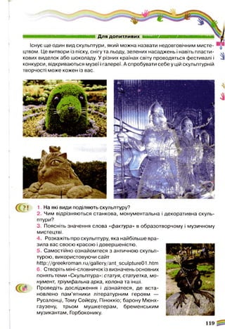 Для ДО ПИТЛИВИХ И И М И Н ■
Існує ще один вид скульптури, який можна назвати недовговічним мисте­
цтвом. Це витвори із піску, снігу та льоду, зелених насаджень і навіть пласти-
кових виделок або шоколаду. У різних країнах світу проводяться фестивалі і
конкурси, відкриваються музеї і галереї. А спробувати себе у цій скульптурній
творчості може кожен із вас.
(^ ? ! 1. На які види поділяють скульптуру?
2. Чим відрізняються станкова, монументальна і декоративна скуль­
птури?
3. Поясніть значення слова «фактура» в образотворчому і музичному
мистецтві.
4. Розкажіть про скульптуру, яка найбільше вра­
зила вас своєю красою і довершеністю.
5. Самостійно ознайомтеся з античною скульп­
турою, використовуючи сайт
http://greekroman.ru/gallery/ant_sculpture01 .htm
6. Створіть міні-словничок із визначень основних
понять теми «Скульптура»: статуя, статуетка, мо­
нумент, тріумфальна арка, колона та інші.
Проведіть дослідження і дізнайтеся, де вста­
новлено пам’ятники літературним героям —
Русалонці, Тому Сойєру, Піноккіо; барону Мюнх­
гаузену, трьом мушкетерам, бременським
музикантам, Горбоконику.
 