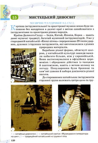 МИСТЕЦЬКИЙ ДИВОСВІТ
МУЗИЧНІ МАНДРІВКИ НА СХІД
артина інструментальної та оркестрової музики певно буде не­
повною без мандрівки в далекі краї з метою ознайомитися з
інструментами та оркестрами різних народів.
Країни Далекого Сходу — Індія, Китай, Японія, Корея — мають
давні музичні традиції, багатий музичний інструментарій. Уже у
стародавній китайській «Книзі пісень» перераховано 29 типів удар­
них, духових і струнних інструментів, які виготовлялися з різних
природних матеріалів.
Барабани різної форми, обтягнуті ш кі­
рою, у китайській культурі завжди важ и­
ли набагато більш е, ніж у європейській.
Вони застосовувалися в офіційних цере­
моніях і обрядових дійствах із танцями
й пантомімою, навіть з метою впливу на
погоду. П опулярними були бронзові та
кам ’яні дзвони й набори дзвіночків різної
висоти.
До старовинних китайських інструментів
струнної групи належать цитра цинь та гру-
— китайські дзвіночки; 2 — китайський свиток «Музикування імператора
на цині»; 3 — традиційний китайський інструмент піпа
120
 