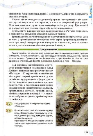 шеподібна піпа (різновид лютні). Вони мають дерев’яні корпуси та
шовкові струни.
Назва «піпа» походить від способу гри на інструменті: «пі» озна­
чає рух пальців униз по струнах, а «па» — зворотний рух уверх.
Піпа має чотири струни, що символізує всі пори року. Гра на піпі
до цього часу популярна серед усіх верств населення.
П ’ять струн ранньої форми асоціювалися з п’ятьма стихіями,
а пізніше сім струн пов’язували з днями тижня.
Традиція сольного музикування на струнних інструментах цині
та пипі у приміщеннях або просто неба серед природи культивува­
лася при дворі імператорів як вишукане мистецтво, ним захоплю­
вались у колі високоосвічених учених і митців.
■ м н н н н н н н ш н н а н ш і Для допитливих шшшшшшятяшятяшшяшштша
Протягом віків ідо нашого часу китайське мистецтво пронизувала складна
символіка. Китайці вважають, що всі предмети мають душу, а отже, кожна
нота — «жива». Прикладом такої символіки є дует флейти та піпи — союз
Дракона й Фенікса, де флейта символізує Дракона, а піпа — Фенікса.
Під впливом китайського мисте­
цтва французький композитор Клод
Дебюссі написав симфонічну поему
«Пагоди». У музичній композиції
відтворені зорові враження від ме­
рехтіння чудернацьких форм дахів
пагод, що наче розсипалися на схи­
лах гір. Так, у своєрідних візерунках
незавершених «повітряних» мелодій,
примхливих ритмів, гучних басів,
ніжних звукових вібрацій — «зазву-
чали» образи східного архітектурно­
го пейзажу.
у КлодДебюссі. Симфонічна поема
«Пагоди».
(ІГ ? ! Розкажіть про свої враження від му­
зики. Зверніть увагу на музичні інто­
нації, ритм, фактуру, темброві барви,
розвиток музики.
Пригадайте, які ще ви знаєте музичні
твори, що передають «звучання» архі­
тектури.
 