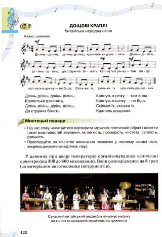 ф -$ ДОЩ ОВІ КРАПЛІ
Китайська народна пісня
Жваво,грайливо
Ді-лінь - ді-лінь, ді-лінь-ді-лінь, кра-пель-ки дзве - нять. Ді-лінь-ді - лінь,
ді - лінь - ді - лінь, до струм-ка бі - жать. Кап-нуть в річ-ку — там во - да,
4*і л л і п
кап-нуть в щ іч-ку— не бі-да. Скіль-ки їх, скіль-ки їх кра-пель до-що - вих.
Ділінь-ділінь, ділінь-ділінь,
Крапельки дзвенять.
Ділінь-ділінь, ділінь-ділінь,
До струмка біжать.
Мистецькі поради
Капнуть в річку — там вода,
Капнуть в щічку — не біда.
Скільки їх, скільки їх
Крапель дощових.
• Під час співу намагайтеся відтворити музично-поетичний образ і досягти
таких властивостей звучання, як легкість, прозорість, чистота, світлість,
дзвінкість.
• Прослідкуйте за точністю виконання позначок у нотному записі пісні,
зокрема динамічних відтінків, пауз.
У давнину при дворі імператорів організовувалися величезні
оркестри (від ЗОЬ до 800 виконавців). Вони розподілялися на 8 груп
(за матеріалом виготовлення інструментів).
Сучасний китайський ансамбль виконує музику
на копіях стародавніх музичних інструментів
122
 