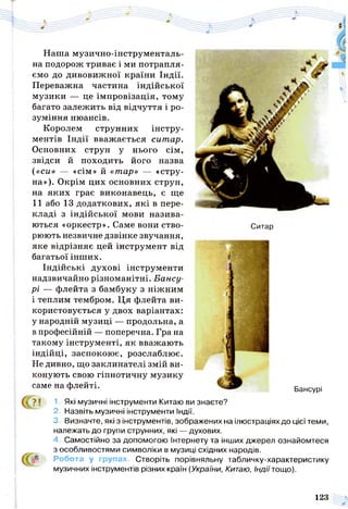 Наша музично-інструменталь­
на подорож триває і ми потрапля­
ємо до дивовижної країни Індії.
Переважна частина індійської
музики — це імпровізація, тому
багато залежить від відчуття і ро­
зуміння нюансів.
Королем струнних інстру­
ментів Індії вважається ситар.
Основних струн у нього сім,
звідси й походить його назва
(«си» — «сім» й «тар» — «стру­
на»). Окрім цих основних струн,
на яких грає виконавець, є ще
11 або 13 додаткових, які в пере­
кладі з індійської мови назива­
ються «оркестр». Саме вони ство­
рюють незвичне дзвінке звучання,
яке відрізняє цей інструмент від
багатьої інших.
Індійські духові інструменти
надзвичайно різноманітні. Бансу-
рі — флейта з бамбуку з ніжним
і теплим тембром. Ця флейта ви­
користовується у двох варіантах:
у народній музиці — продольна, а
в професійній — поперечна. Гра на
такому інструменті, як вважають
індійці, заспокоює, розслаблює.
Не дивно, що заклинателі змій ви­
конують свою гіпнотичну музику
саме на флейті.
Ситар
Бансурі
І ?! 1. Які музичні інструменти Китаю ви знаєте?
2. Назвіть музичні інструменти Індії.
3. Визначте, які з інструментів, зображених на ілюстраціях до цієї теми,
належать до групи струнних, які — духових.
4. Самостійно за допомогою Інтернету та інших джерел ознайомтеся
з особливостями символіки в музиці східних народів.
Робота у групах. Створіть порівняльну табличку-характеристику
музичних інструментів різних країн (України, Китаю, Індії тощо).
123
 