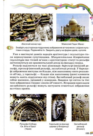 Уже в мистецтві давніх народів архітектура і скульптура ста­
ли нерозлучними супутницями. М онум ент альна декорат ивна
скульпт ура має тісний зв’язок з архітектурою: статуї та рельєфи
застосовуються як орнаментальний декор на фасадах споруд.
Рельєф поділяється на такі різновиди: барельєф (низький ре­
льєф), горельєф (високий рельєф), заглиблений рельєф. У барельє­
фі зображення виступає не більше, ніж наполовину свого реально­
го об’єму, у горельєфі — більше ніж наполовину (деякі елементи
можуть навіть відділятися від стіни). Заглиблений рельєф являє
собою малюнок, урізаний у поверхню. Завдяки грі світла та тіні
таке зображення створює ілюзію об’ємності. Яскравим прикладом
заглибленого рельєфу можуть виступати єгипетські зображення
на стінах храмів.
«Висячий монастир» Мавзолей Тадж-Махал
С ? ! Знайдіть на сторінках підручника зображення вітчизняних і східних куль­
тових споруд. Порівняйте їх. Зверніть увагу на форми дахів, куполів.
Рельєфи Собору
Св. Віта в Празі
(Чехія)
Горельєф на фасаді
церкви у Флоренції
(Італія)
Заглиблений
рельєф
(Єгипет)
125 ^
 
