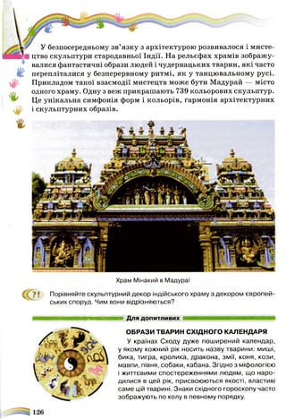 ш
'$■
*
#
г
У безпосередньому зв’язку з архітектурою розвивалося і мисте­
цтво скульптури стародавньої Індії. На рельєфах храмів зображу­
валися фантастичні образи людей і чудернацьких тварин, які часто
перепліталися у безперервному ритмі, як у танцювальному русі.
Прикладом такої взаємодії мистецтв може бути Мадурай — місто
одного храму. Одну з веж прикрашають 739 кольорових скульптур.
Це унікальна симфонія форм і кольорів, гармонія архітектурних
і скульптурних образів.
Храм Мінакий в Мадураї
^ ? ! Порівняйте скульптурний декор індійського храму з декором європей­
ських споруд. Чим вони відрізняються?
Для допитливих
ОБРАЗИ ТВАРИН СХІДНОГО КАЛЕНДАРЯ
У країнах Сходу дуже поширений календар,
у якому кожний рік носить назву тварини: миші,
бика, тигра, кролика, дракона, змії, коня, кози,
мавпи, півня, собаки, кабана. Згідно з міфологією
і життєвими спостереженнями людям, що наро­
дилися в цей рік, присвоюються якості, властиві
саме цій тварині. Знаки східного гороскопу часто
зображують по колу в певному порядку.
 