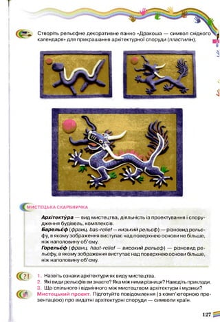 Створіть рельєфне декоративне панно «Дракоша — символ східного
календаря» для прикрашання архітектурної споруди (пластилін).
МИСТЕЦЬКА СКАРБНИЧКА
Архітектура — вид мистецтва, діяльність із проектування і спору­
дження будівель, комплексів.
Барельєф (франц. bas-relief—низький рельєф) — різновид рельє­
фу, в якому зображення виступає над поверхнею основи не більше,
ніж наполовину об’єму.
Горельєф (франц. haut-relief — високий рельєф) — різновид ре­
льєфу, в якому зображення виступає над поверхнею основи більше,
ніж наполовину об’єму.
? І 1. Назвіть ознаки архітектури як виду мистецтва.
2. Які види рельєфів ви знаєте? Яка між ними різниця? Наведіть приклади.
3. Що спільного і відмінного між мистецтвом архітектури і музики?
Мистецький проект. Підготуйте повідомлення (з комп’ютерною пре­
зентацією) про видатні архітектурні споруди — символи країн.
 