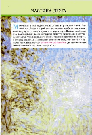 ЧАСТИНА ДРУГА
т і
истецький світ надзвичайно багатий і різноманітний. Лю-
ХУХдина по-різному сприймає мистецтво: графіку, живопис,
скульптуру — очима, а музику — через слух. Здавна помічено,
що, взаємодіючи, різні мистецтва можуть викликати додатко­
ві відчуття. Так виникають твори, які ми сприймаємо і зором,
і слухом водночас. Поєднання різних мистецьких засобів в од­
ному творі називається синтезом мистецтв. До синтетичних
мистецтв належать цирк, театр, кіно,
ш м ь. г т і- % к, а м ш к ■ аж і * , л
* V ' •
І Н П
*
 