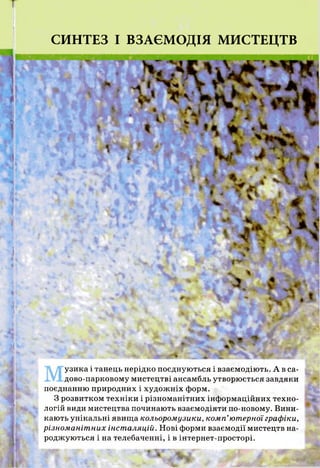 СИНТЕЗ І ВЗАЄМОДІЯ МИСТЕЦТВ
узика і танець нерідко поєднуються і взаємодіють. А в са­
дово-парковому мистецтві ансамбль утворюється завдяки
поєднанню природних і художніх форм.
З розвитком техніки і різноманітних інформаційних техно­
логій види мистецтва починають взаємодіяти по-новому. Вини­
кають унікальні явища кольоромузики, комп’ютерної графіки,
різноманітних інсталяцій. Нові форми взаємодії мистецтв на­
роджуються і на телебаченні, і в інтернет-просторі.
 