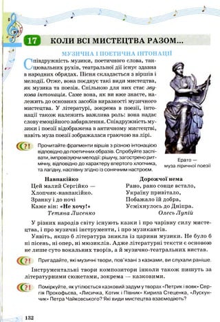 КОЛИ ВСІ МИСТЕЦТВА РАЗОМ...
МУЗИЧНА І ПОЕТИЧНА ІНТОНАЦІЇ
Співдружність музики, поетичного слова, тан­
цювальних рухів, театральної дії існує здавна
в народних обрядах. Пісня складається з віршів і
мелодії. Отже, вона поєднує такі види мистецтва,
як музика та поезія. Спільною для них стає зву­
кова інтонація. Саме вона, як ви вже знаєте, на­
лежить до основних засобів виразності музичного
мистецтва. У літературі, зокрема в поезії, інто­
нації також належить важлива роль: вона надає
слову емоційного забарвлення. Співдружність му­
зики і поезії відображена в античному мистецтві,
навіть муза поезії зображалася граючою на лірі.
Прочитайте фрагменти віршів з різною інтонацією
відповідно до поетичних образів. Спробуйте заспі­
вати, імпровізуючи мелодії: рішучу, загострено рит­
мічну, відповідно до характеру впертого хлопчика,
та лагідну, наспівну згідно із сонячним настроєм.
Ерато —
муза ліричної поезії
Навпакійко
Цей малий Сергійко —
Хлопчик-навпакійко.
Зранку і до ночі
Каже він: «Не хочу!»
Тетяна Лисенко
Дорожчої нема
Рано, рано сонце встало,
Україну привітало,
Побажало їй добра,
Усміхнулось до Дніпра.
Олесь Л упій
У різних народів світу існують казки і про чарівну силу мисте­
цтва, і про музичні інструменти, і про музикантів.
Уявіть, якщо б література зникла із царини музики. Не було б
ні пісень, ні опер, ні мюзиклів. Адже літературні тексти є основою
не лише суто вокальних творів, а й музично-театральних вистав.
У | Пригадайте, які музичні твори, пов’язані з казками, ви слухали раніше.
Інструментальні твори композитори інколи також пишуть за
літературними сюжетами, зокрема — казковими.
>1 Поміркуйте, як утілюється казковий задум утворах «Петрик і вовк» Сер­
гія Прокофьєва, «Лисичка, Котик і Півник» Кирила Стеценка, «Лускун-
чик» Петра Чайковського? Які види мистецтва взаємодіють?
= 5 ^ 132
 