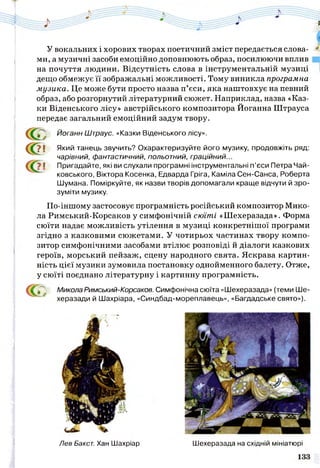У вокальних і хорових творах поетичний зміст передається слова­
ми, а музичні засоби емоційно доповнюють образ, посилюючи вплив
на почуття людини. Відсутність слова в інструментальній музиці
дещо обмежує її зображальні можливості. Тому виникла програмна
музика. Це може бути просто назва п’єси, яка наштовхує на певний
образ, або розгорнутий літературний сюжет. Наприклад, назва «Каз­
ки Віденського лісу» австрійського композитора Йоганна Штрауса
передає загальний емоційний задум твору.
? І Який танець звучить? Охарактеризуйте його музику, продовжіть ряд:
чарівний, фантастичний, польотний, граційний...
І Пригадайте, які ви слухали програмні інструментальні п’єси Петра Чай-
ковського, Віктора Косенка, Едварда Гріга, Каміла Сен-Санса, Роберта
Шумана. Поміркуйте, як назви творів допомагали краще відчути й зро­
зуміти музику.
По-іншому застосовує програмність російський композитор Мико­
ла Римський-Корсаков у симфонічній сюїті «Шехеразада». Форма
сюїти надає можливість утілення в музиці конкретнішої програми
згідно з казковими сюжетами. У чотирьох частинах твору компо­
зитор симфонічними засобами втілює розповіді й діалоги казкових
героїв, морський пейзаж, сцену народного свята. Яскрава картин­
ність цієї музики зумовила постановку однойменного балету. Отже,
у сюїті поєднано літературну і картинну програмність.
Микола Римський-Корсаков. Симфонічна сюїта «Шехеразада» (теми Ше-
херазади й Шахріара, «Синдбад-мореплавець», «Багдадське свято»).
Йоганн Штраус. «Казки Віденського лісу».
Лев Бакст. Хан Шахріар Шехеразада на східній мініатюрі
 